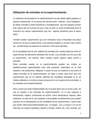 Utilización de animales en la experimentación

La utilización de animales en la experimentación ha sido desde siglos pasados un
aspecto fundamental en el avance de ciencias tanto médicas como biológicas 1.
El utilizar animales a traído beneficios a investigaciones que han logrado conocer
más acerca del ser humano de sus y esto ha sido un punto fundamental para la
invención de nuevos medicamentos que han logrado beneficios para el sector
salud

También existen experimentos que van enfocados hacia el bienestar del propio
animal con el que se experimenta o hay estudios dirigidos a conocer más a fondo
las características de especies en extinción, entre otros ejemplos.

En la actualidad más de cien millones de animales son usados todos los años en
experimentos de laboratorio alrededor del mundo. Los animales con los que más
se experimenta     son ratones, ratas, conejos, peces, pájaros, gatos, perros y
primates.
Estos animales usados en la experimentación pueden ser criados en
establecimientos especializados para este propósito, capturados en la vida
silvestre o de poblaciones callejeras. A pesar de que se cuestione si es bueno el
utilizar animales en la experimentación, sin lugar a dudas cabe decir que hay
experimentos que no se habrían obtenido los resultados deseables si no se
hubiera utilizado a un animal, porque aunque así no se requiera de los animales, si
se necesitan en la experimentación.


Pero a pesar que sean indispensables eso no quiere decir que no se les cuide, así
que el cuidado a los animales de experimentación 2, en lo que respecta a
alimentación, higiene, condiciones de confort -como temperatura, espacio, debe
realizarse, no sólo por lo que respecta a las posibles complicaciones que puedan
acarrear en la interpretación de los resultados de los experimentos, o para evitar
que sufran infecciones,enfermedades que no tengan uso, o porque si no se les
trata bien se vuelven irascibles y tienden a morder, arañar, etc., sino, también, por

                                                                                    5
 