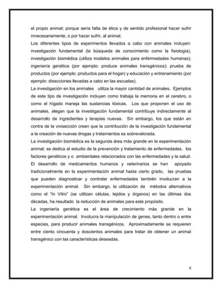 el propio animal; porque sería falta de ética y de sentido profesional hacer sufrir
innecesariamente, o por hacer sufrir, al animal.
Los diferentes tipos de experimentos llevados a cabo con animales incluyen:
investigación fundamental (la búsqueda de conocimiento como la fisiología),
investigación biomédica (utiliza modelos animales para enfermedades humanas);
ingeniería genética (por ejemplo: produce animales transgénicos); prueba de
productos (por ejemplo: productos para el hogar) y educación y entrenamiento (por
ejemplo: disecciones llevadas a cabo en las escuelas).
La investigación en los animales utiliza la mayor cantidad de animales. Ejemplos
de este tipo de investigación incluyen como trabaja la memoria en el cerebro, o
como el hígado maneja las sustancias tóxicas.        Los que proponen el uso de
animales, alegan que la investigación fundamental contribuye indirectamente al
desarrollo de ingredientes y terapias nuevas.      Sin embargo, los que están en
contra de la vivisección creen que la contribución de la investigación fundamental
a la creación de nuevas drogas y tratamientos es sobrevalorada.
La investigación biomédica es la segunda área más grande en la experimentación
animal; se dedica al estudio de la prevención y tratamiento de enfermedades, los
factores genéticos y o ambientales relacionados con las enfermedades y la salud.
El desarrollo de medicamentos humanos y veterinarios se han               apoyado
tradicionalmente en la experimentación animal hasta cierto grado, las pruebas
que pueden diagnosticar y controlar enfermedades también involucran a la
experimentación animal.     Sin embargo, la utilización de   métodos alternativos
como el “In Vitro” (se utilizan células, tejidos y órganos) en las últimas dos
décadas, ha resultado la reducción de animales para este propósito.
La ingeniería genética es el área de crecimiento más grande en la
experimentación animal. Involucra la manipulación de genes, tanto dentro o entre
especies, para producir animales transgénicos. Aproximadamente se requieren
entre ciento cincuenta y doscientos animales para tratar de obtener un animal
transgénico con las características deseadas.




                                                                                 6
 
