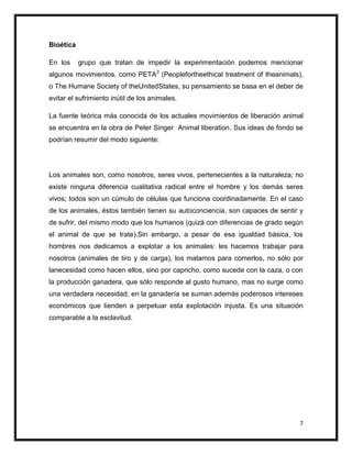 Bioética

En los     grupo que tratan de impedir la experimentación podemos mencionar
algunos movimientos, como PETA3 (Peoplefortheethical treatment of theanimals),
o The Humane Society of theUnitedStates, su pensamiento se basa en el deber de
evitar el sufrimiento inútil de los animales.

La fuente teórica más conocida de los actuales movimientos de liberación animal
se encuentra en la obra de Peter Singer Animal liberation. Sus ideas de fondo se
podrían resumir del modo siguiente:




Los animales son, como nosotros, seres vivos, pertenecientes a la naturaleza; no
existe ninguna diferencia cualitativa radical entre el hombre y los demás seres
vivos; todos son un cúmulo de células que funciona coordinadamente. En el caso
de los animales, éstos también tienen su autoconciencia, son capaces de sentir y
de sufrir, del mismo modo que los humanos (quizá con diferencias de grado según
el animal de que se trate).Sin embargo, a pesar de esa igualdad básica, los
hombres nos dedicamos a explotar a los animales: les hacemos trabajar para
nosotros (animales de tiro y de carga), los matamos para comerlos, no sólo por
lanecesidad como hacen ellos, sino por capricho, como sucede con la caza, o con
la producción ganadera, que sólo responde al gusto humano, mas no surge como
una verdadera necesidad; en la ganadería se suman además poderosos intereses
económicos que tienden a perpetuar esta explotación injusta. Es una situación
comparable a la esclavitud.




                                                                               7
 