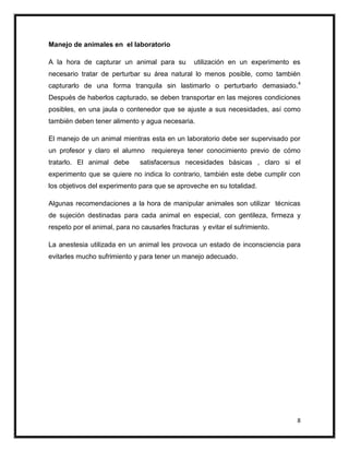 Manejo de animales en el laboratorio

A la hora de capturar un animal para su          utilización en un experimento es
necesario tratar de perturbar su área natural lo menos posible, como también
capturarlo de una forma tranquila sin lastimarlo o perturbarlo demasiado. 4
Después de haberlos capturado, se deben transportar en las mejores condiciones
posibles, en una jaula o contenedor que se ajuste a sus necesidades, así como
también deben tener alimento y agua necesaria.

El manejo de un animal mientras esta en un laboratorio debe ser supervisado por
un profesor y claro el alumno      requiereya tener conocimiento previo de cómo
tratarlo. El animal debe       satisfacersus necesidades básicas , claro si el
experimento que se quiere no indica lo contrario, también este debe cumplir con
los objetivos del experimento para que se aproveche en su totalidad.

Algunas recomendaciones a la hora de manipular animales son utilizar técnicas
de sujeción destinadas para cada animal en especial, con gentileza, firmeza y
respeto por el animal, para no causarles fracturas y evitar el sufrimiento.

La anestesia utilizada en un animal les provoca un estado de inconsciencia para
evitarles mucho sufrimiento y para tener un manejo adecuado.




                                                                                8
 