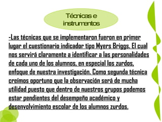 Técnicas e instrumentos -Las técnicas que se implementaron fueron en primer lugar el cuestionario indicador tipo Myers Briggs. El cual nos servirá claramente a identificar a las personalidades de cada uno de los alumnos, en especial los zurdos, enfoque de nuestra investigación. Como segunda técnica creímos oportuno que la observación será de mucha utilidad puesto que dentro de nuestros grupos podemos estar pendientes del desempeño académico y desenvolvimiento escolar de los alumnos zurdos. 