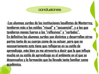 conclusiones -Los alumnos zurdos de las instituciones lasallistas de Monterrey, tendieron más a los estilos “visual” y “secuencial”, y a los que tendieron menos fueron a los “reflexivos” y “verbales”. En definitiva los alumnos zurdos son distintos y desarrollan otras partes tanto de su cuerpo como de su actuar, pero que no necesariamente esto tiene que reflejarse en su estilo de aprendizaje, más bien yo me atrevería a decir que lo que influye mucho en su estilo de aprendizaje es el ambiente en el que se desenvuelve y la formación que ha llevado tanto familiar como académica.   