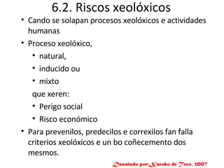 6.2. Riscos xeolóxicos Cando se solapan procesos xeolóxicos e actividades humanas Proceso xeolóxico, natural,  inducido ou  mixto  que xeren: Perigo social Risco económico Para prevenilos, predecilos e correxilos fan falla criterios xeolóxicos e un bo coñecemento dos mesmos. Deseñado por:Xacobo de Toro. 2007 