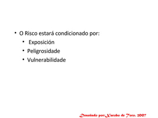 O Risco estará condicionado por: Exposición Peligrosidade Vulnerabilidade Deseñado por:Xacobo de Toro. 2007 