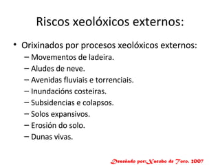 Riscos xeolóxicos externos: Orixinados por procesos xeolóxicos externos: Movementos de ladeira. Aludes de neve. Avenidas fluviais e torrenciais. Inundacións costeiras. Subsidencias e colapsos. Solos expansivos. Erosión do solo. Dunas vivas. Deseñado por:Xacobo de Toro. 2007 