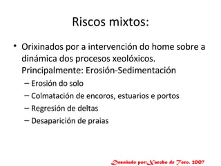 Riscos mixtos: Orixinados por a intervención do home sobre a dinámica dos procesos xeolóxicos. Principalmente: Erosión-Sedimentación Erosión do solo Colmatación de encoros, estuarios e portos Regresión de deltas Desaparición de praias Deseñado por:Xacobo de Toro. 2007 