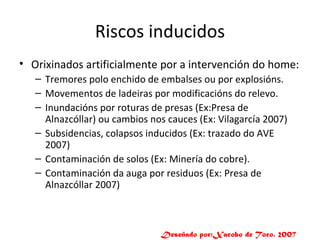 Riscos inducidos Orixinados artificialmente por a intervención do home: Tremores polo enchido de embalses ou por explosións. Movementos de ladeiras por modificacións do relevo. Inundacións por roturas de presas (Ex:Presa de Alnazcóllar) ou cambios nos cauces (Ex: Vilagarcía 2007) Subsidencias, colapsos inducidos (Ex: trazado do AVE 2007) Contaminación de solos (Ex: Minería do cobre). Contaminación da auga por residuos (Ex: Presa de Alnazcóllar 2007) Deseñado por:Xacobo de Toro. 2007 