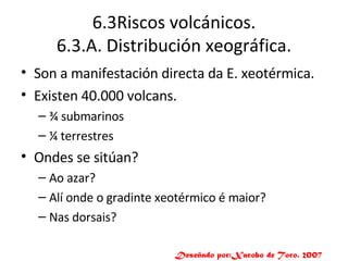 6.3Riscos volcánicos. 6.3.A. Distribución xeográfica. Son a manifestación directa da E. xeotérmica. Existen 40.000 volcans. ¾ submarinos ¼ terrestres Ondes se sitúan? Ao azar? Alí onde o gradinte xeotérmico é maior? Nas dorsais? Deseñado por:Xacobo de Toro. 2007 