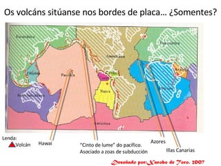 Os volcáns sitúanse nos bordes de placa… ¿Somentes? Lenda: Volcán “ Cinto de lume” do pacífico. Asociado a zoas de subducción Hawai Azores Illas Canarias Deseñado por:Xacobo de Toro. 2007 