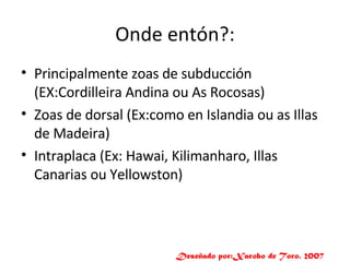 Onde entón?: Principalmente zoas de subducción (EX:Cordilleira Andina ou As Rocosas) Zoas de dorsal (Ex:como en Islandia ou as Illas de Madeira) Intraplaca (Ex: Hawai, Kilimanharo, Illas Canarias ou Yellowston) Deseñado por:Xacobo de Toro. 2007 