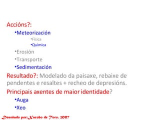 Accións?: Meteorización Física Química Erosión  Transporte Sedimentación Resultado?:  Modelado da paisaxe, rebaixe de pendentes e resaltes + recheo de depresións. Principais axentes de maior identidade ?  Auga  Xeo Deseñado por:Xacobo de Toro. 2007 