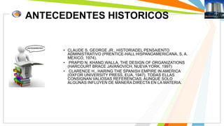 ANTECEDENTES HISTORICOS 
• CLAUDE S. GEORGE JR., HISTORIADEL PENSAIENTO 
ADMINISTRATIVO (PRENTICE-HALL HISPANOAMERICANA, S, A. 
MEXICO, 1974), 
• PRAPID N. KHAND.WALLA, THE DESIGN OF ORGANIZATIONS 
(HARCOURT BRACE JAVANOVICH, NUEVA YORK, 1997) 
• CLARENCE H., HARING THE SPANISH EMPIRE IN AMERICA 
(OXFOR UNIVERSITY PRESS, EUA, 1947). TODAS ELLAS 
CONSIGNAN VALIOSAS REFERENCIAS, AUNQUE SOLO 
ALGUNAS INFLUYEN DE MANERA DIRECTA EN LA MATERIA. 
 