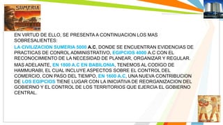 EN VIRTUD DE ELLO, SE PRESENTA A CONTINUACION LOS MAS 
SOBRESALIENTES: 
LA CIVILIZACION SUMERIA 5000 A.C, DONDE SE ENCUENTRAN EVIDENCIAS DE 
PRACTICAS DE CONROL ADMINISTRATIVO, EGIPCIOS 4000 A.C CON EL 
RECONOCIMIENTO DE LA NECESIDAD DE PLANEAR, ORGANIZAR Y REGULAR. 
MAS ADELANTE, EN 1800 A.C EN BABILONIA, TENEMOS AL CODIGO DE 
HAMMURABI, EL CUAL INCLUYE ASPECTOS SOBRE EL CONTROL DEL 
COMERCIO, CON PASO DEL TIEMPO, EN 1600 A.C, UNA NUEVA CONTRIBUCION 
DE LOS EGIPCIOS TIENE LUGAR CON LA INICIATIVA DE REORGANIZACION DEL 
GOBIERNO Y EL CONTROL DE LOS TERRITORIOS QUE EJERCIA EL GOBIERNO 
CENTRAL. 
 