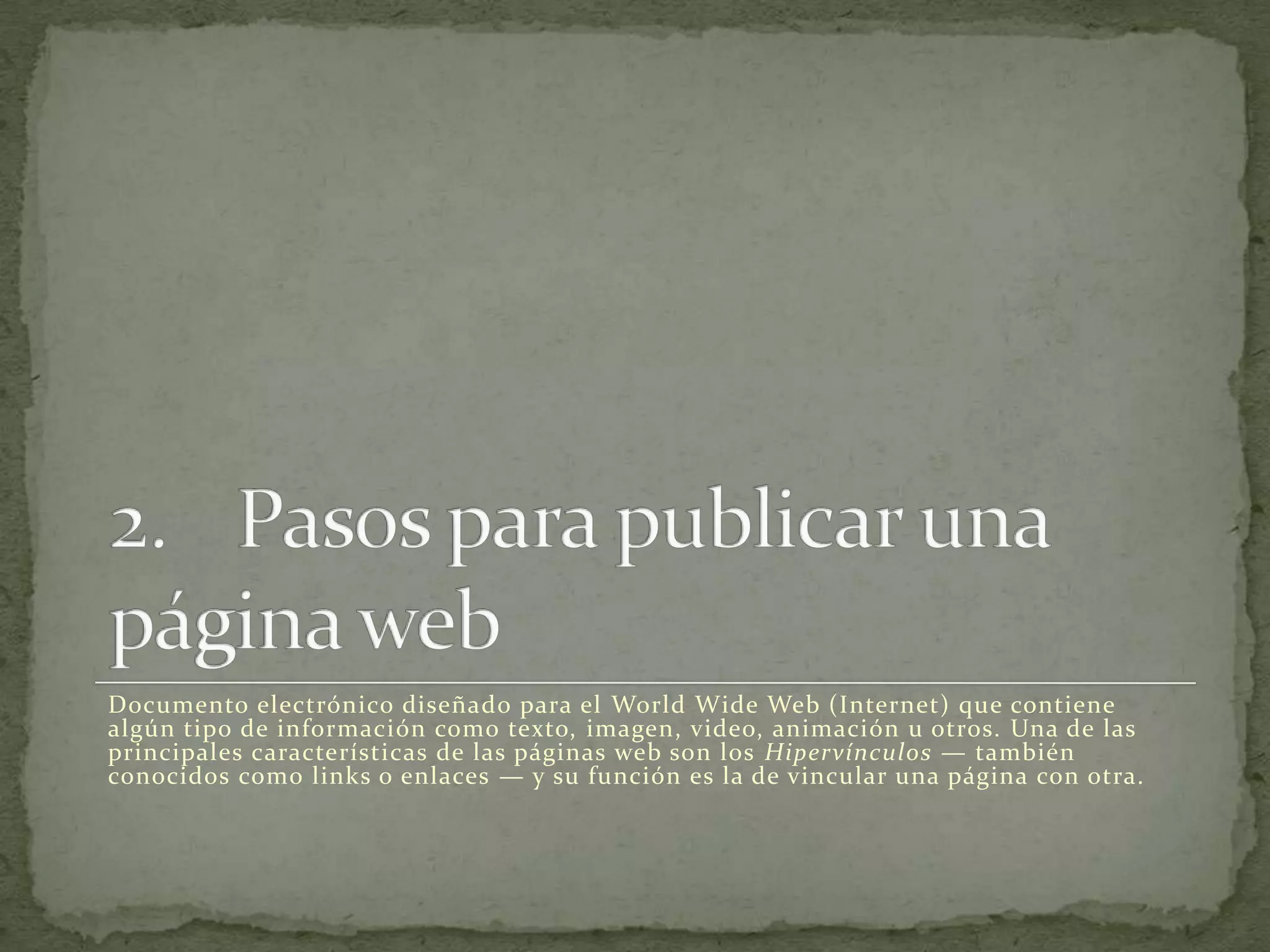 Documento electrónico diseñado para el World Wide Web (Internet) que contiene
algún tipo de información como texto, imagen, video, animación u otros. Una de las
principales características de las páginas web son los Hipervínculos — también
conocidos como links o enlaces — y su función es la de vincular una página con otra.
 