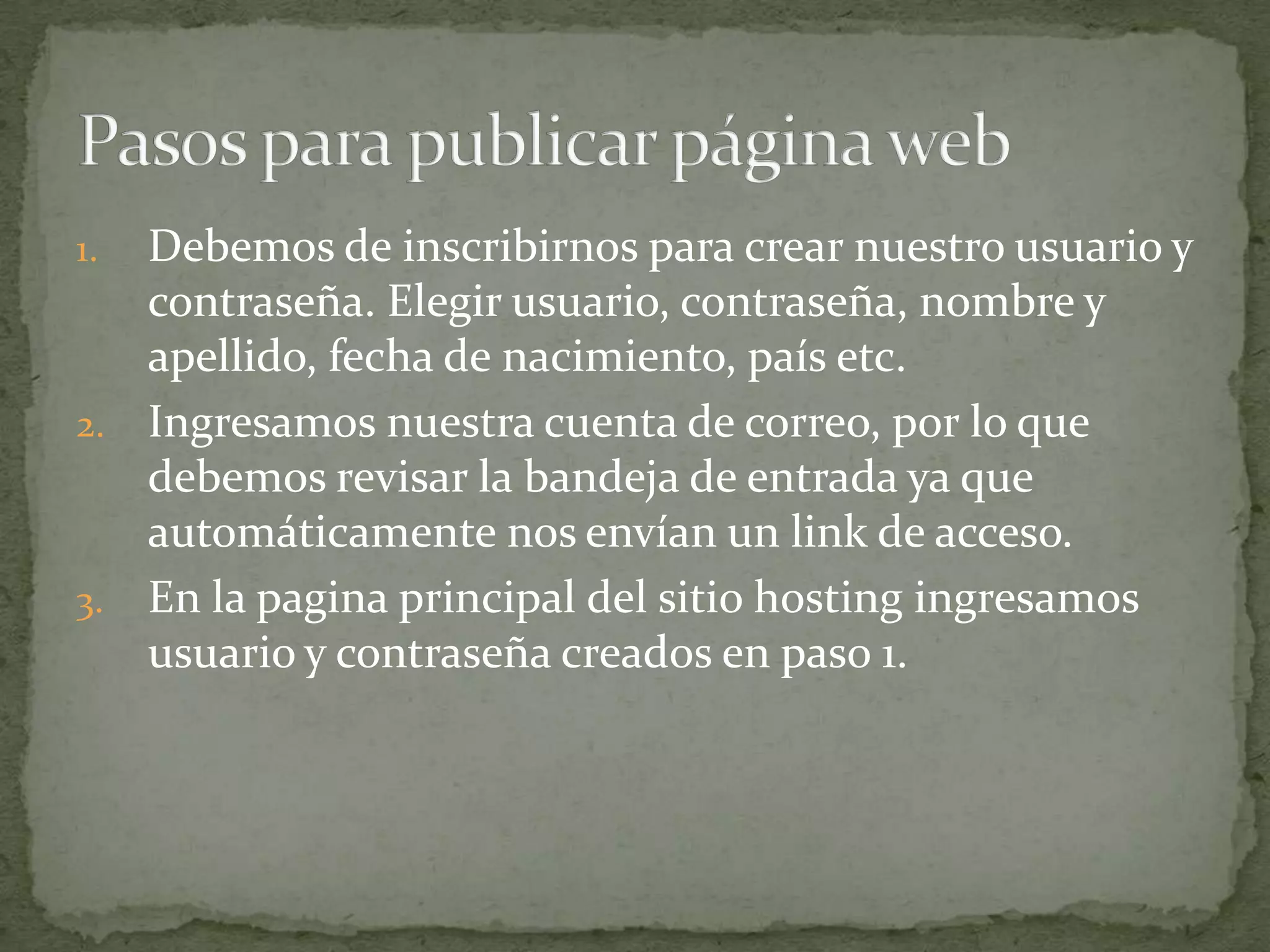1. Debemos de inscribirnos para crear nuestro usuario y
   contraseña. Elegir usuario, contraseña, nombre y
   apellido, fecha de nacimiento, país etc.
2. Ingresamos nuestra cuenta de correo, por lo que
   debemos revisar la bandeja de entrada ya que
   automáticamente nos envían un link de acceso.
3. En la pagina principal del sitio hosting ingresamos
   usuario y contraseña creados en paso 1.
 