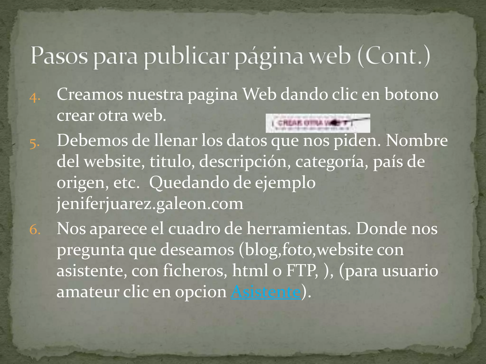 4. Creamos nuestra pagina Web dando clic en botono
   crear otra web.
5. Debemos de llenar los datos que nos piden. Nombre
   del website, titulo, descripción, categoría, país de
   origen, etc. Quedando de ejemplo
   jeniferjuarez.galeon.com
6. Nos aparece el cuadro de herramientas. Donde nos
   pregunta que deseamos (blog,foto,website con
   asistente, con ficheros, html o FTP, ), (para usuario
   amateur clic en opcion Asistente).
 