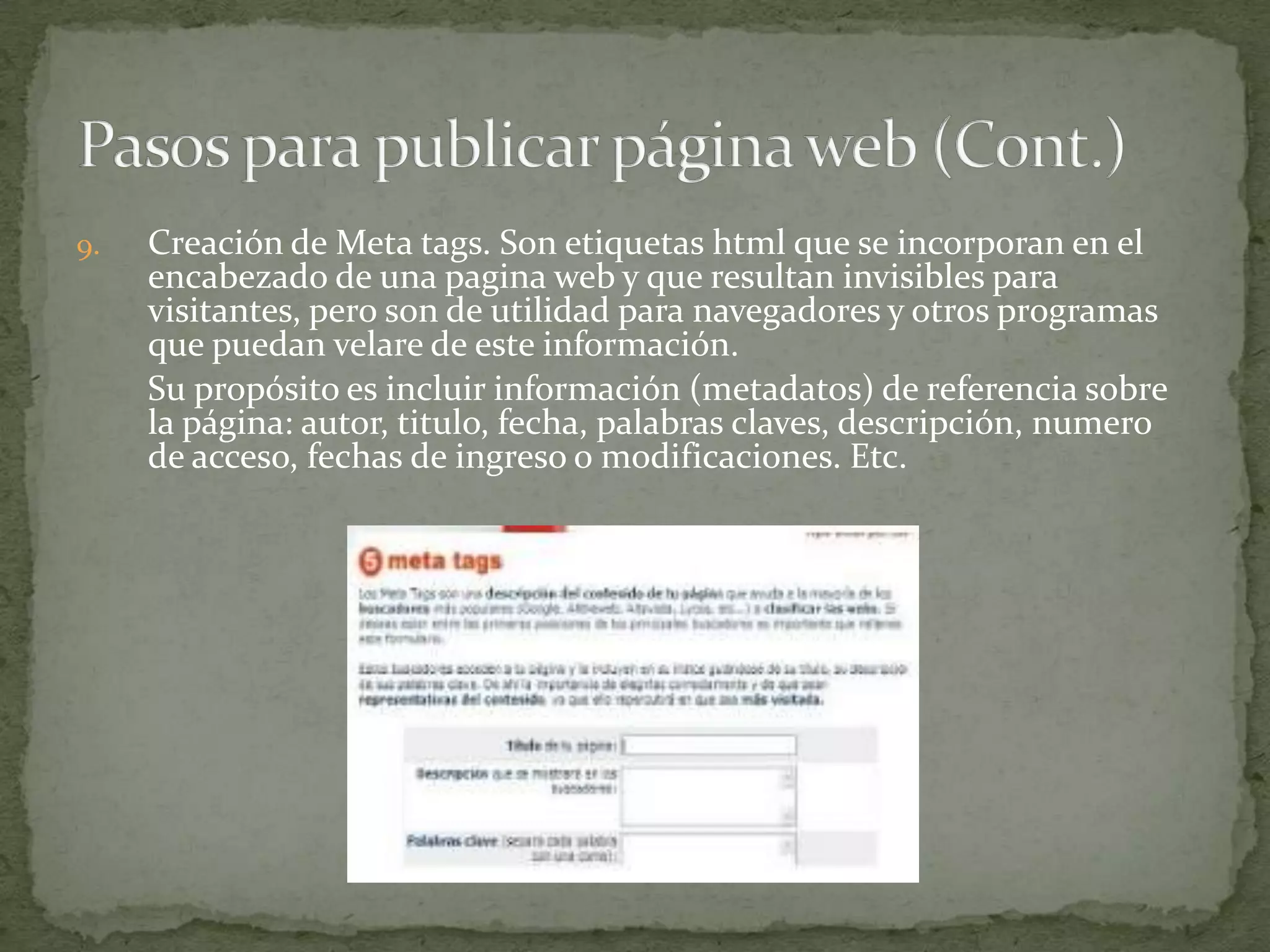 9.   Creación de Meta tags. Son etiquetas html que se incorporan en el
     encabezado de una pagina web y que resultan invisibles para
     visitantes, pero son de utilidad para navegadores y otros programas
     que puedan velare de este información.
     Su propósito es incluir información (metadatos) de referencia sobre
     la página: autor, titulo, fecha, palabras claves, descripción, numero
     de acceso, fechas de ingreso o modificaciones. Etc.
 