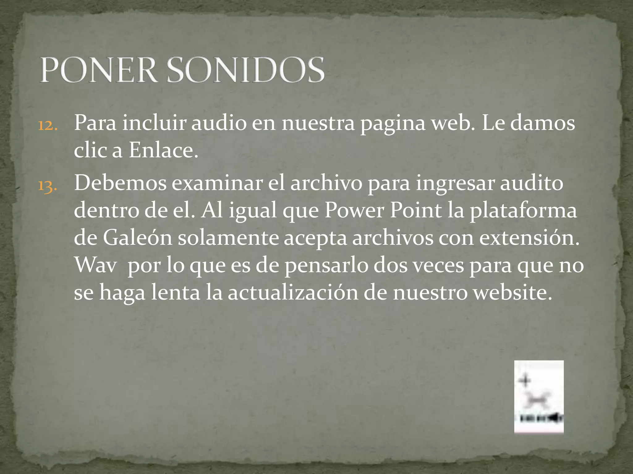 12. Para incluir audio en nuestra pagina web. Le damos
    clic a Enlace.
13. Debemos examinar el archivo para ingresar audito
    dentro de el. Al igual que Power Point la plataforma
    de Galeón solamente acepta archivos con extensión.
    Wav por lo que es de pensarlo dos veces para que no
    se haga lenta la actualización de nuestro website.
 