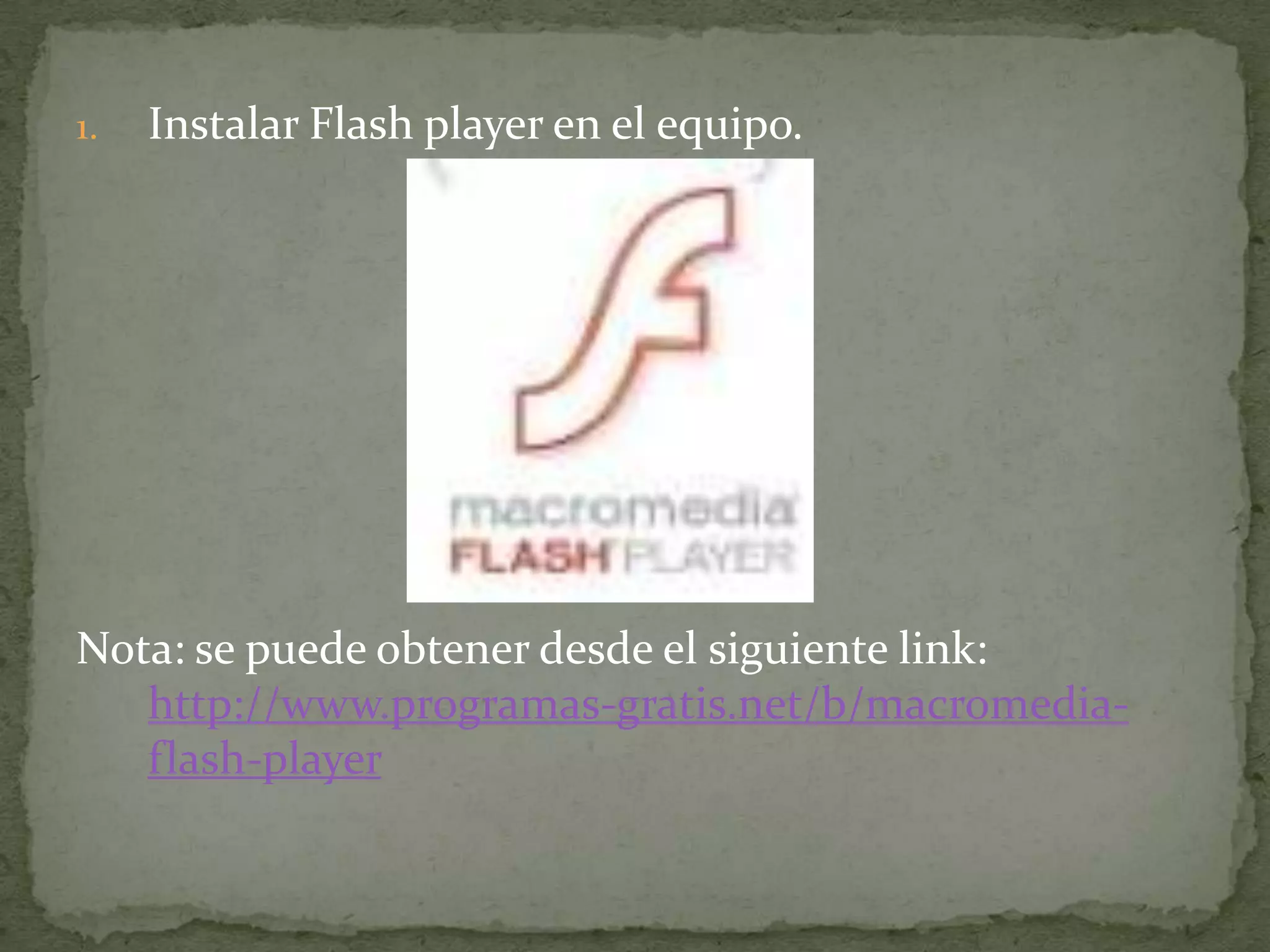 1.   Instalar Flash player en el equipo.




Nota: se puede obtener desde el siguiente link:
   http://www.programas-gratis.net/b/macromedia-
   flash-player
 