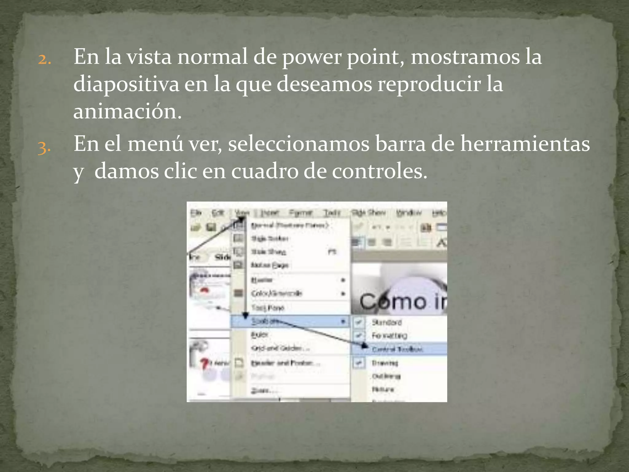2. En la vista normal de power point, mostramos la
   diapositiva en la que deseamos reproducir la
   animación.
3. En el menú ver, seleccionamos barra de herramientas
   y damos clic en cuadro de controles.
 