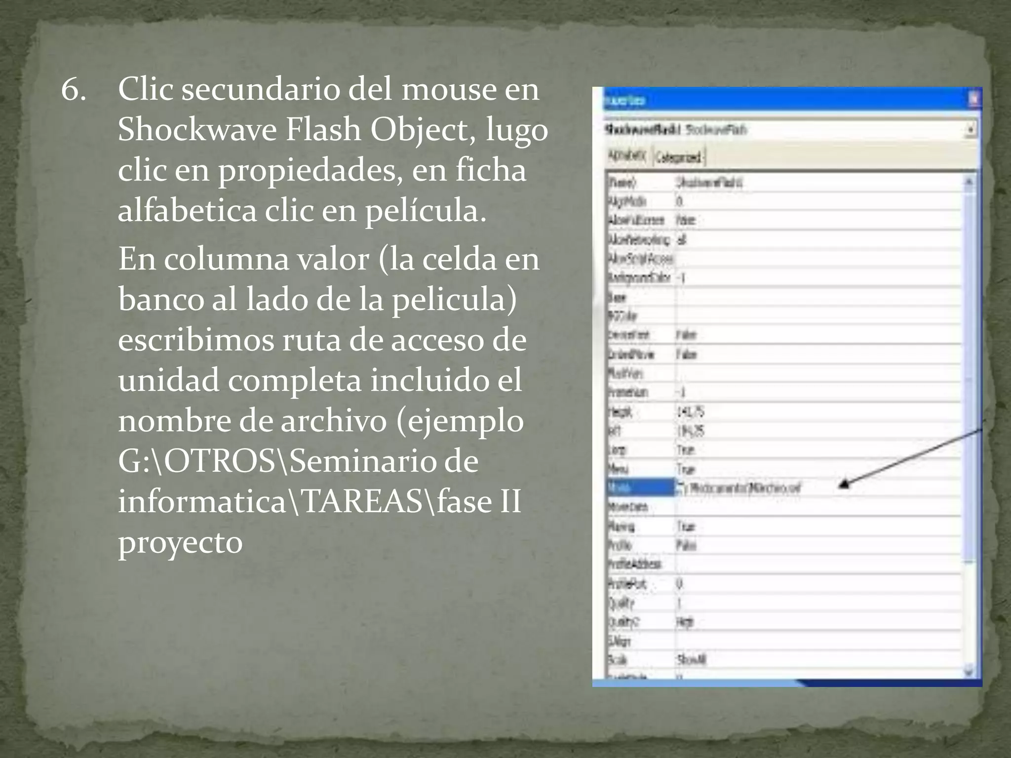 6. Clic secundario del mouse en
   Shockwave Flash Object, lugo
   clic en propiedades, en ficha
   alfabetica clic en película.
   En columna valor (la celda en
   banco al lado de la pelicula)
   escribimos ruta de acceso de
   unidad completa incluido el
   nombre de archivo (ejemplo
   G:OTROSSeminario de
   informaticaTAREASfase II
   proyecto
 