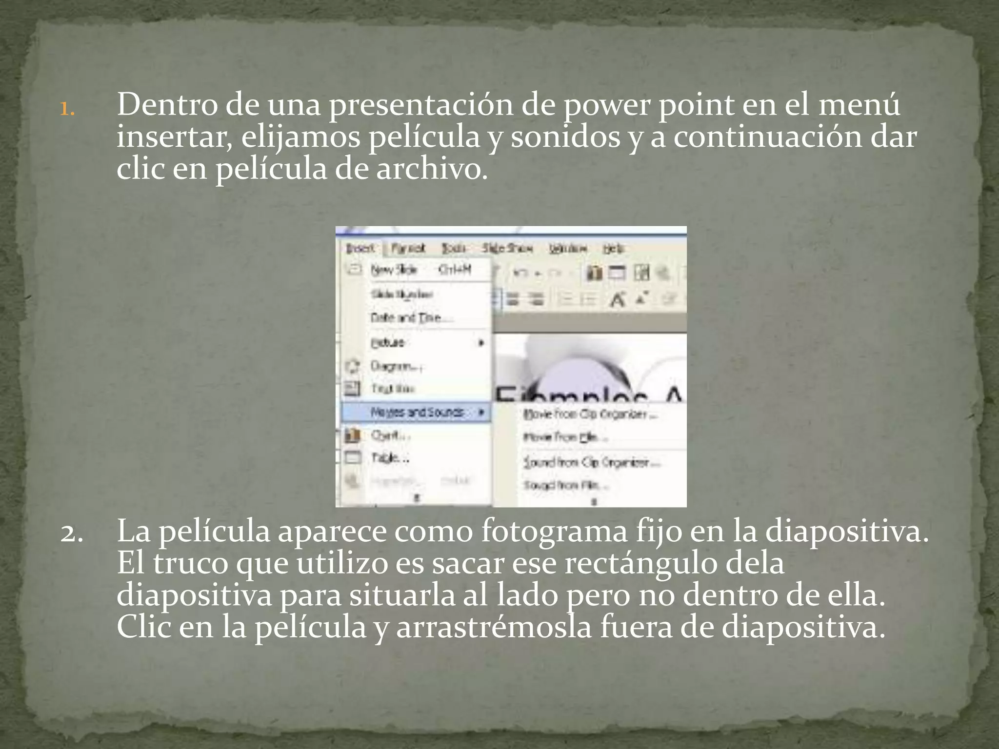 1.   Dentro de una presentación de power point en el menú
     insertar, elijamos película y sonidos y a continuación dar
     clic en película de archivo.




2. La película aparece como fotograma fijo en la diapositiva.
   El truco que utilizo es sacar ese rectángulo dela
   diapositiva para situarla al lado pero no dentro de ella.
   Clic en la película y arrastrémosla fuera de diapositiva.
 