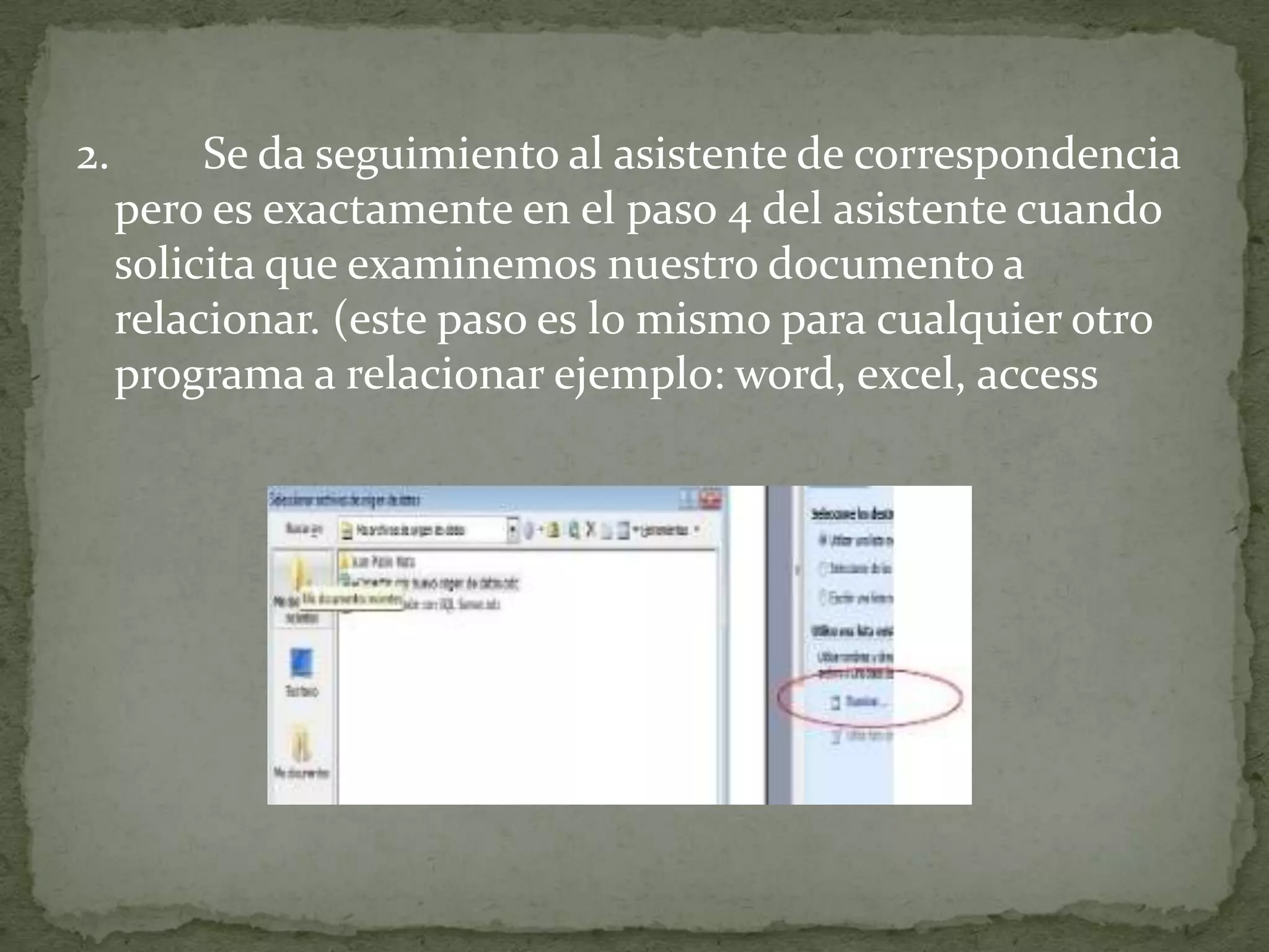 2.        Se da seguimiento al asistente de correspondencia
     pero es exactamente en el paso 4 del asistente cuando
     solicita que examinemos nuestro documento a
     relacionar. (este paso es lo mismo para cualquier otro
     programa a relacionar ejemplo: word, excel, access
 