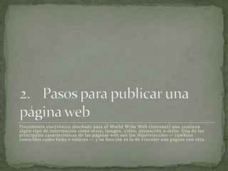 Documento electrónico diseñado para el World Wide Web (Internet) que contiene
algún tipo de información como texto, imagen, video, animación u otros. Una de las
principales características de las páginas web son los Hipervínculos — también
conocidos como links o enlaces — y su función es la de vincular una página con otra.
 
