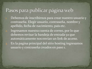 1. Debemos de inscribirnos para crear nuestro usuario y
   contraseña. Elegir usuario, contraseña, nombre y
   apellido, fecha de nacimiento, país etc.
2. Ingresamos nuestra cuenta de correo, por lo que
   debemos revisar la bandeja de entrada ya que
   automáticamente nos envían un link de acceso.
3. En la pagina principal del sitio hosting ingresamos
   usuario y contraseña creados en paso 1.
 