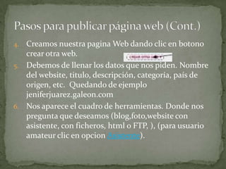 4. Creamos nuestra pagina Web dando clic en botono
   crear otra web.
5. Debemos de llenar los datos que nos piden. Nombre
   del website, titulo, descripción, categoría, país de
   origen, etc. Quedando de ejemplo
   jeniferjuarez.galeon.com
6. Nos aparece el cuadro de herramientas. Donde nos
   pregunta que deseamos (blog,foto,website con
   asistente, con ficheros, html o FTP, ), (para usuario
   amateur clic en opcion Asistente).
 
