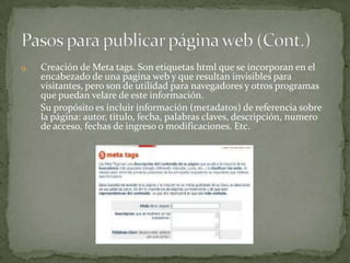 9.   Creación de Meta tags. Son etiquetas html que se incorporan en el
     encabezado de una pagina web y que resultan invisibles para
     visitantes, pero son de utilidad para navegadores y otros programas
     que puedan velare de este información.
     Su propósito es incluir información (metadatos) de referencia sobre
     la página: autor, titulo, fecha, palabras claves, descripción, numero
     de acceso, fechas de ingreso o modificaciones. Etc.
 