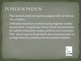 12. Para incluir audio en nuestra pagina web. Le damos
    clic a Enlace.
13. Debemos examinar el archivo para ingresar audito
    dentro de el. Al igual que Power Point la plataforma
    de Galeón solamente acepta archivos con extensión.
    Wav por lo que es de pensarlo dos veces para que no
    se haga lenta la actualización de nuestro website.
 