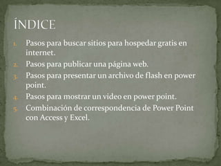 1.   Pasos para buscar sitios para hospedar gratis en
     internet.
2.   Pasos para publicar una página web.
3.   Pasos para presentar un archivo de flash en power
     point.
4.   Pasos para mostrar un video en power point.
5.   Combinación de correspondencia de Power Point
     con Access y Excel.
 