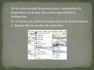 2. En la vista normal de power point, mostramos la
   diapositiva en la que deseamos reproducir la
   animación.
3. En el menú ver, seleccionamos barra de herramientas
   y damos clic en cuadro de controles.
 