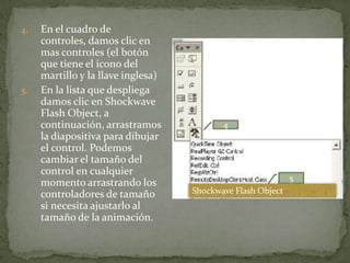 4.   En el cuadro de
     controles, damos clic en
     mas controles (el botón
     que tiene el icono del
     martillo y la llave inglesa)
5.   En la lista que despliega
     damos clic en Shockwave
     Flash Object, a
     continuación, arrastramos             4
     la diapositiva para dibujar
     el control. Podemos
     cambiar el tamaño del
     control en cualquier
                                                             5
     momento arrastrando los
     controladores de tamaño        Shockwave Flash Object
     si necesita ajustarlo al
     tamaño de la animación.
 