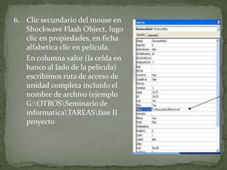 6. Clic secundario del mouse en
   Shockwave Flash Object, lugo
   clic en propiedades, en ficha
   alfabetica clic en película.
   En columna valor (la celda en
   banco al lado de la pelicula)
   escribimos ruta de acceso de
   unidad completa incluido el
   nombre de archivo (ejemplo
   G:OTROSSeminario de
   informaticaTAREASfase II
   proyecto
 