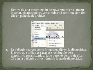 1.   Dentro de una presentación de power point en el menú
     insertar, elijamos película y sonidos y a continuación dar
     clic en película de archivo.




2. La película aparece como fotograma fijo en la diapositiva.
   El truco que utilizo es sacar ese rectángulo dela
   diapositiva para situarla al lado pero no dentro de ella.
   Clic en la película y arrastrémosla fuera de diapositiva.
 