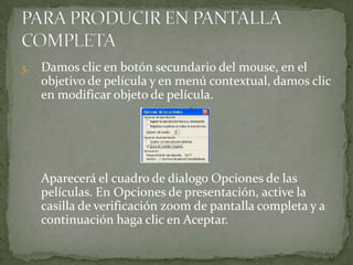 3.   Damos clic en botón secundario del mouse, en el
     objetivo de película y en menú contextual, damos clic
     en modificar objeto de película.




     Aparecerá el cuadro de dialogo Opciones de las
     películas. En Opciones de presentación, active la
     casilla de verificación zoom de pantalla completa y a
     continuación haga clic en Aceptar.
 