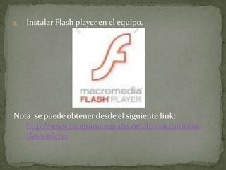 1.   Instalar Flash player en el equipo.




Nota: se puede obtener desde el siguiente link:
   http://www.programas-gratis.net/b/macromedia-
   flash-player
 