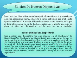 Para crear una diapositiva nueva hay que ir al menú insertar y seleccionar
la opción diapositiva nueva, o hacerlo a través del botón que a tal efecto
aparece en la barra de estado. Al hacerlo se muestra una ventana en la que
se debe elegir, como ya se ha hecho al principio, el diseño que más se
ajuste al tipo de diapositiva con la que se va a trabajar.
¿Cómo duplicar una diapositiva?
Para duplicar una diapositiva hay que situarse en el Clasificador de
diapositivas (Ver Clasificador de diapositivas), que es una de las formas en
que se pueden ver las diapositivas. Una vez allí, se selecciona haciendo un
clic, la diapositiva que se quiera duplicar y se va al menú edición Duplicar.
Un duplicado de la diapositiva aparecerá a continuación de la original. Esa
misma función se obtiene seleccionando directamente el objeto y luego
ejecutando los comandos de edición copiar y edición pegar. Para colocarla
donde se quiera insertar, se selecciona con el ratón y se arrastra hasta el
lugar ideado.
Edición De Nuevas Diapositivas
 