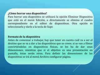 ¿Cómo borrar una diapositiva?
Para borrar una diapositiva se utilizará la opción Eliminar Diapositiva
que está en el menú Edición, o directamente se elimina el cuadro
correspondiente en el editor de diapositivas. Otra opción es
seleccionarla y darle a la tecla de Supr.
Formato de la diapositiva
Antes de comenzar a trabajar, hay que tener en cuenta cuál va a ser el
destino que se va a dar a las diapositivas que se creen: si se van a filmar
convirtiéndolas en diapositivas físicas, se les ha de dar unas
dimensiones, mientras que si el objetivo es una presentación en
pantalla, éstas serán otras. Para definir las dimensiones de las
diapositivas se irá al menú Archivo configurar página.
 