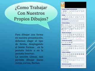 ¿Como Trabajar
Con Nuestros
Propios Dibujos?
Para dibujar una forma
en nuestra presentación,
debemos elegir el tipo
de forma, desplegando
el botón Formas en la
pestaña Inicio o en la
pestaña Insertar:
La sección Líneas, nos
permite dibujar líneas
rectas, curvas, flechas.
 