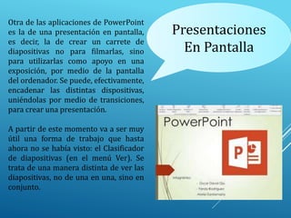 Presentaciones
En Pantalla
Otra de las aplicaciones de PowerPoint
es la de una presentación en pantalla,
es decir, la de crear un carrete de
diapositivas no para filmarlas, sino
para utilizarlas como apoyo en una
exposición, por medio de la pantalla
del ordenador. Se puede, efectivamente,
encadenar las distintas dispositivas,
uniéndolas por medio de transiciones,
para crear una presentación.
A partir de este momento va a ser muy
útil una forma de trabajo que hasta
ahora no se había visto: el Clasificador
de diapositivas (en el menú Ver). Se
trata de una manera distinta de ver las
diapositivas, no de una en una, sino en
conjunto.
 