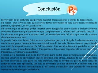 Conclusión
PowerPoint es un Software que permite realizar presentaciones a través de diapositivas.
Un editor , que sirve no solo para escribir textos sino también para darle formato deseado
(tamaño , tipografía , color , animación )
Un sistema que se encarga poder insertar tanto fotografías como audios e incluso archivos
de videos. Elementos que todos estos que complementan y refuerzan el contenido textual.
Un sistema que procede a mostrar todo el contenido, sea del tipo que sea, de manera
absolutamente continua.
Se puede decir que PowerPoint es una aplicación que está dirigida fundamentalmente a
servir de apoyo en presentaciones o exposiciones de los más diversos temas, proyectando
una serie de diapositivas a través del ordenador. Una vez diseñada una pantalla se puede
convertir ésta en una diapositiva o transparencia física para reproducirla en un proyector
tradicional, o visionarla en pantalla.
A pesar de la facilidad que tiene PowerPoint para poder crear presentaciones amigables,
muchos usuarios no aprovechan todo el potencial que ofrece. Algunas de sus herramientas
parecen reservadas solo para los más expertos, pero la verdad es que no tiene nada de
complejo usar esta aplicación, tan solo es necesario que nos animemos a probar para que
sirva cada una de sus herramientas y así poder desarrollar una exposición realmente
interesante y con imagen profesional.
 