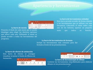 Apariencia y herramientas
La barra de menús
Presenta el título de cada menú que se puede
desplegar para elegir las distintas opciones
que ofrece cada uno. Utilizando el menú se
puede acceder a todas las herramientas del
programa.
La barra de herramientas estándar
Esta barra permite acceder de forma cómoda
a las herramientas que se utilizan con más
frecuencia. Colocando el ratón sobre cada
uno de los botones, aparece un pequeño
texto que indica su función.
La barra de herramientas de formato
Incluye las herramientas más comunes para dar
formato al texto de las presentaciones.
La barra de efectos de animación
Esta barra de efectos se consigue
visualizar al pulsar el botón de Efectos de
Animación.
La barra de herramientas de dibujo
Contiene las herramientas más habituales para elaborar
dibujos en las presentaciones.
 