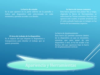 Apariencia y Herramientas
La barra de estado
Es la que aparece en la parte inferior de la pantalla e
indica qué diapositiva está seleccionada en cada
momento y permite acceder a su diseño.
La barra de tareas comunes
Esta barra aparece tras pulsar Ver, y luego,
eligiendo la Barra de Herramientas, se
selecciona las Tareas comunes. Una vez que
aparece este cuadro, se puede arrastrar con
el ratón pulsado hasta que se integre en las
barras de herramientas superior.
La barra de desplazamiento
Esta barra (G) permite moverse dentro
de la diapositiva en que se encuentre,
mientras que para pasar de una
diapositiva a otra, se ha de acudir a las
flechas (H) que aparecen bajo la barra
de desplazamiento vertical.
El área de trabajo de la diapositiva
Es el espacio del que dispone la diapositiva o
transparencia para diseñar el trabajo que se
quiere presentar.
 