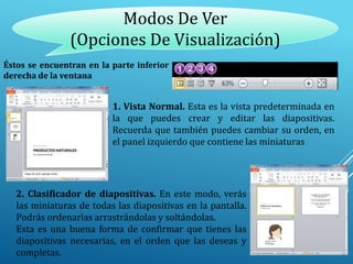 Modos De Ver
(Opciones De Visualización)
Éstos se encuentran en la parte inferior
derecha de la ventana
1. Vista Normal. Esta es la vista predeterminada en
la que puedes crear y editar las diapositivas.
Recuerda que también puedes cambiar su orden, en
el panel izquierdo que contiene las miniaturas
2. Clasificador de diapositivas. En este modo, verás
las miniaturas de todas las diapositivas en la pantalla.
Podrás ordenarlas arrastrándolas y soltándolas.
Esta es una buena forma de confirmar que tienes las
diapositivas necesarias, en el orden que las deseas y
completas.
 
