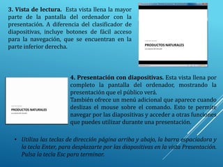 3. Vista de lectura. Esta vista llena la mayor
parte de la pantalla del ordenador con la
presentación. A diferencia del clasificador de
diapositivas, incluye botones de fácil acceso
para la navegación, que se encuentran en la
parte inferior derecha.
4. Presentación con diapositivas. Esta vista llena por
completo la pantalla del ordenador, mostrando la
presentación que el público verá.
También ofrece un menú adicional que aparece cuando
deslizas el mouse sobre el comando. Esto te permite
navegar por las diapositivas y acceder a otras funciones
que puedes utilizar durante una presentación.
• Utiliza las teclas de dirección página arriba y abajo, la barra espaciadora y
la tecla Enter, para desplazarte por las diapositivas en la vista Presentación.
Pulsa la tecla Esc para terminar.
 