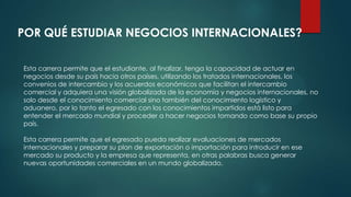 POR QUÉ ESTUDIAR NEGOCIOS INTERNACIONALES?
Esta carrera permite que el estudiante, al finalizar, tenga la capacidad de actuar en
negocios desde su país hacia otros países, utilizando los tratados internacionales, los
convenios de intercambio y los acuerdos económicos que facilitan el intercambio
comercial y adquiera una visión globalizada de la economía y negocios internacionales, no
solo desde el conocimiento comercial sino también del conocimiento logístico y
aduanero, por lo tanto el egresado con los conocimientos impartidos está listo para
entender el mercado mundial y proceder a hacer negocios tomando como base su propio
país.
Esta carrera permite que el egresado pueda realizar evaluaciones de mercados
internacionales y preparar su plan de exportación o importación para introducir en ese
mercado su producto y la empresa que representa, en otras palabras busca generar
nuevas oportunidades comerciales en un mundo globalizado.
 