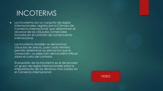 INCOTERMS
 Los Incoterms son un conjunto de reglas
internacionales, regidos por la Cámara de
Comercio Internacional, que determinan el
alcance de las cláusulas comerciales
incluidas en el contrato de compraventa
internacional.
Los Incoterms también se denominan
cláusulas de precio, pues cada termino
permite determinar los elementos que lo
componen. La selección del Incoterm influye
sobre el costo del contrato.
El propósito de los Incoterms es el de proveer
un grupo de reglas internacionales para la
interpretación de los términos mas usados en
el Comercio internacional.
VIDEO
 